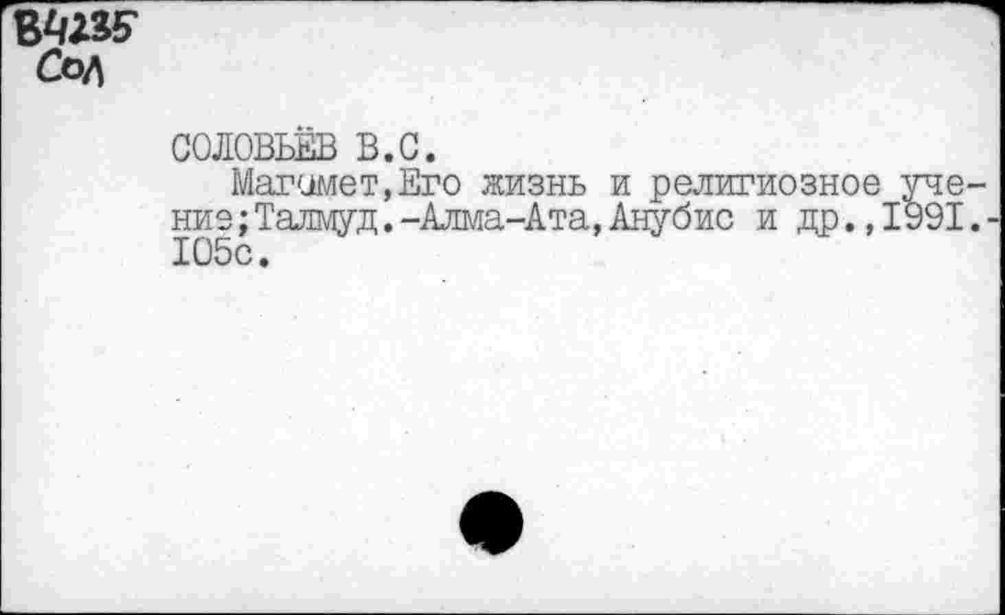 ﻿ВВД5* Сол
СОЛОВЬЁВ в.с.
Магомет,Его жизнь и религиозное уче ние;Талмуд.-Алма-Ата,Анубис и др., 1991 105с.